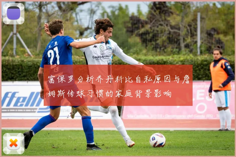 富保罗分析乔丹科比自私原因与詹姆斯传球习惯的家庭背景影响