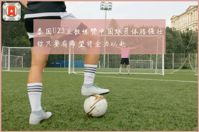 泰国U23主教练赞中国球员体格强壮称只要有希望将全力以赴