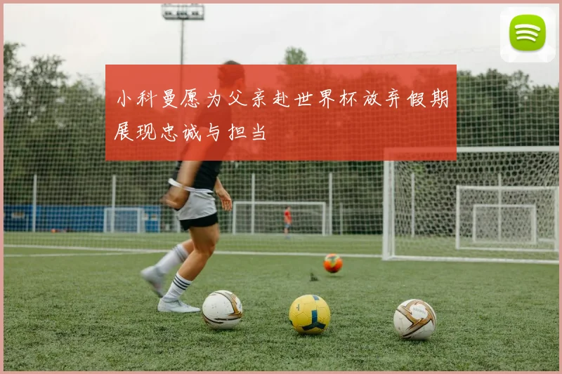 小科曼愿为父亲赴世界杯放弃假期展现忠诚与担当