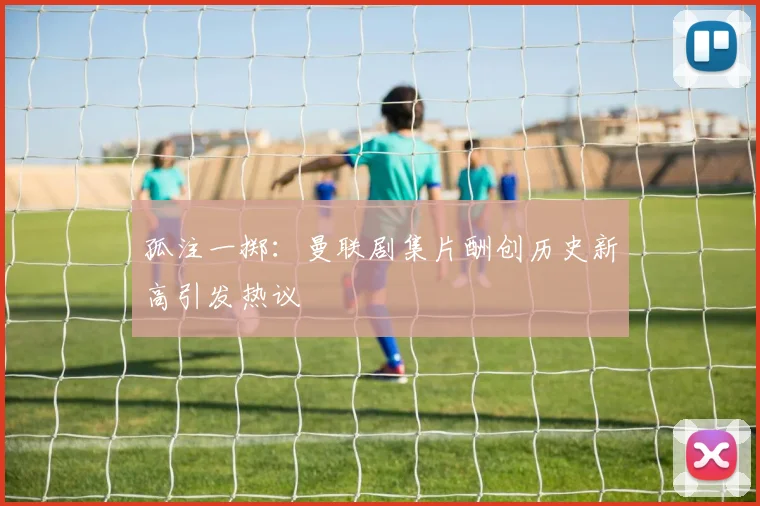 孤注一掷：曼联剧集片酬创历史新高引发热议