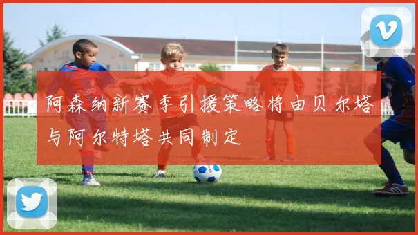 阿森纳新赛季引援策略将由贝尔塔与阿尔特塔共同制定