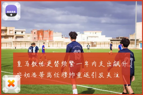 皇马教练更替频繁一年内支出飙升安切洛蒂离任穆帅重返引发关注