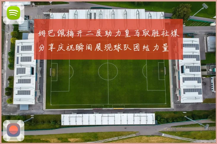 姆巴佩梅开二度助力皇马取胜社媒分享庆祝瞬间展现球队团结力量