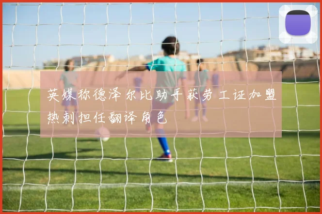 英媒称德泽尔比助手获劳工证加盟热刺担任翻译角色
