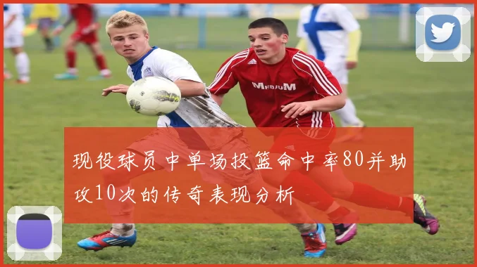 现役球员中单场投篮命中率80并助攻10次的传奇表现分析