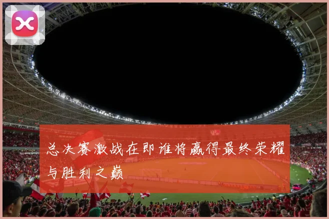 总决赛激战在即谁将赢得最终荣耀与胜利之巅