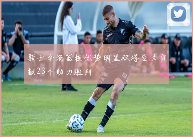 骑士全场篮板优势明显双塔合力贡献23个助力胜利