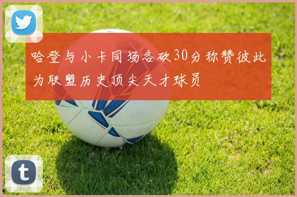 哈登与小卡同场各砍30分称赞彼此为联盟历史顶尖天才球员