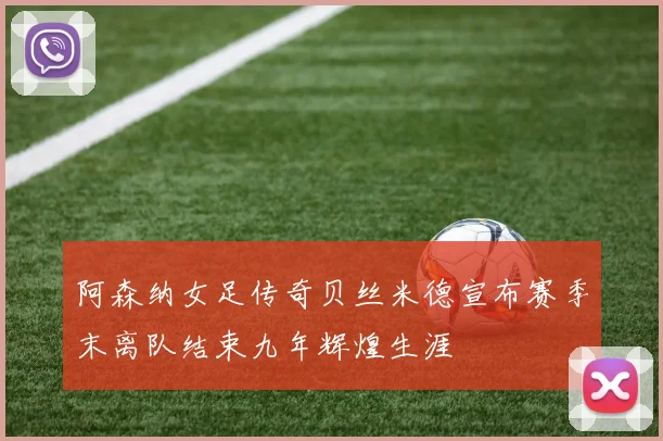 阿森纳女足传奇贝丝米德宣布赛季末离队结束九年辉煌生涯