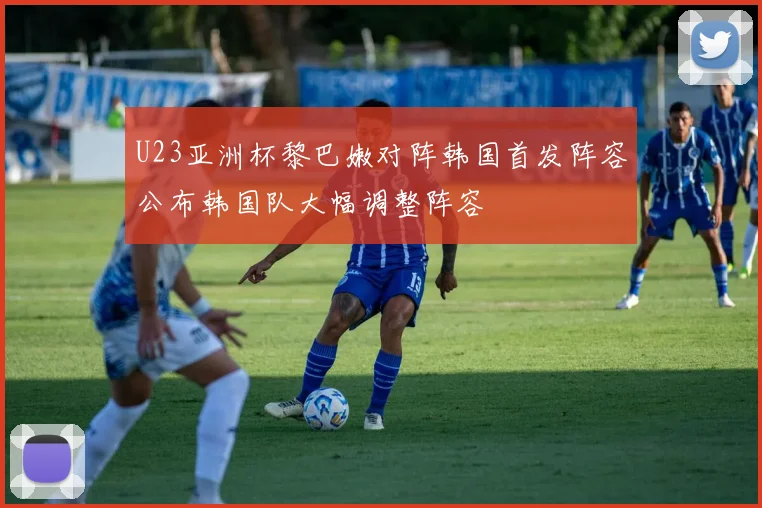 U23亚洲杯黎巴嫩对阵韩国首发阵容公布韩国队大幅调整阵容