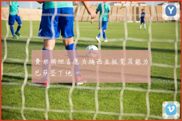 费尔明坦言愿为梅西坐板凳若能为巴萨签下他