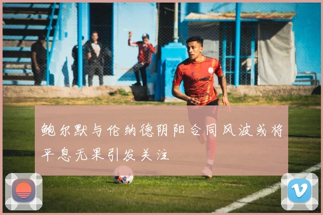 鲍尔默与伦纳德阴阳合同风波或将平息无果引发关注